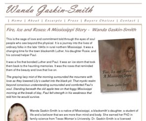 wandagaskinsmith.com: Fire, Ice and Roses: A Mississippi Story Wanda Gaskin-Smith ISBN 1413738443
This is the saga of love and commitment told through the eyes of soul people who see beyond the physical. It is a journey into the lives of ordinary folks in the late 1940s in rural northern Mississippi.