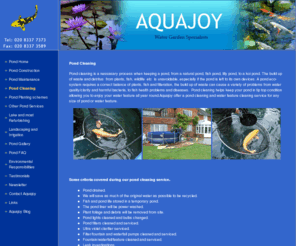 aquajoyltd.com: Pond Cleaning - pond construction surrey, guildford and london, pond cleaning surrey, guildford and London, pond maintenance surrey, Guildford and London
Aquajoy offer a pond cleaning service,pump cleaning, plants, liners cleaned, water features cleaned.lake dredging,lake maintenance,koi pond cleaning,koi pond construction,pond clean,pond cleaning,clean a pond,pond clearance.