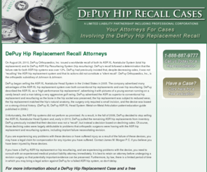 hip-recall-attorney.com: DePuy Hip Replacement Recall Attorneys - Lawyers For Your Case
DePuy Hip Replacement Recall Attorneys - Call 1-888-887-9777 for a Free Consultation.  DePuy Hip Implant causing you pain?  Our firm will ensure that you and your family get the proper care and compensation needed to get through this matter.  Long Beach, Los Angeles, Orange County, Riverside, San Bernardino, Los Alamitos, Signal Hill, Torrance, Lakewood, Seal Beach, Huntington Beach, Newport Beach, Orange, Anaheim, Fulleron, Sacramento, Fresno, San Diego, California, Tucson, Flagstaff, Phoenix, Arizona DePuy, DePuy XL, DePuy ASR XL, DePuy ASR XL Head System, Metal-on-Metal Articulation, ASR hip replacements, hip replacement injury, hip replacement recall, hip replacement attorney, hip replacement lawyer, hip replacement case.