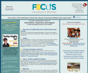 focusas.com: Focus Adolescent Services: Help Your Teen and Heal Your Family
The most comprehensive Internet clearinghouse of resources, information, and support on teen and family issues. State directory of family help, schools and residential treatment, camps and outdoor programs, hotlines.