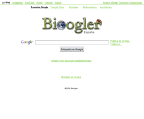 bioogler.com: Bioogler - El buscador biológico
Bioogler es un buscador basado en la tecnología de Google que lucha contra el calentamiento global, la deforestación, el maltrato animal, la pérdida de biodiversidad y en general contra todo aquello que sea perjudicial para la flora y fauna del planeta.