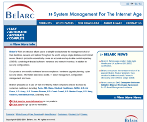 belarc.com: Belarc - System Management For The Internet Age
Belarc's WAN architecture allows users to simplify and automate the management of all of their desktops, servers and laptops throughout the world, using a single database and Intranet server. Belarc's products automatically create an accurate and up-to-date central repository (CMDB), consisting of detailed software, hardware and security configurations.  Customers use our products for software license management, IT asset management, hardware refreshes, cyber security, information assurance, and more.