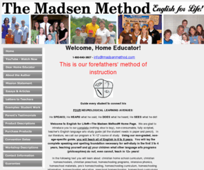 madsenmethod.com: The Madsen Method teaching phonograms, phonemic awareness, penmanship, 

manuscript writing, phonetic spelling via direct instruction in Christian Home 

Schooling
The Madsen Method provides Christian home school teachers a way to teach all English 

language arts in one curriculum. Learn to teach English language arts like our forefathers. The Madsen Method is a penmanship, spelling, 

grammar, composition and reading program; based on systematic and explicit phonics. Phonograms taught via phonemic 

awareness.