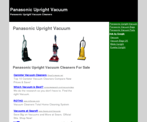 panasonicuprightvacuum.com: Panasonic Upright Vacuum
Panasonic Upright Vacuum. This is your personal resource for Panasonic Vacuums, bags, parts, and upright cleaners. Comprehensive information, sales, and resources.