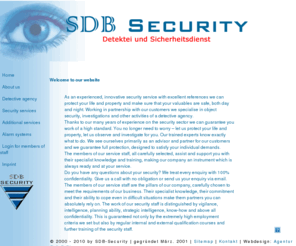 sdb-security.com: Sicherheitsdienste Blum
SDB Security ist ihr Sicherheitsunternehmen im Raum Hessen. Wir koennen Ihnen mit Sicherheit helfen. Unsere Aufgabenbereiche liegen auf folgenden Schwerpunkten Detektei, Objektschutz, Revierdienst, Alarmanlagen, Werkschutz, Empfangs- und Pfoertnerdienste, Messen, Veranstaltungen, Funkstreife, Einbruch- und Brandmeldesysteme, Alarmanlagen.