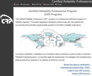 certifiedreliabilityprofessional.com: Certified Reliability Professional ( CRP ) Program: A Professional 
Certification Program for Reliability Engineers
The Certified Reliability Professional ( CRP ) program is a professional certification program for reliability engineers that has been designed to distinguish professionals who have gained and successfully demonstrated unquestionable expertise in the field of Reliability Engineering. This program is different from the Certified Reliability Engineering ( CRE ) certification.