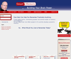 smartmemory.org: Smart Memory
Eran Katz can help you remember practically anything…

Eran Katz is a best-selling author, entertaining speaker 
and seminar leader on memory and intelligence. 
He has helped over 1 million people in 20 countries develop a powerful memory. 

What would you like to remember today?