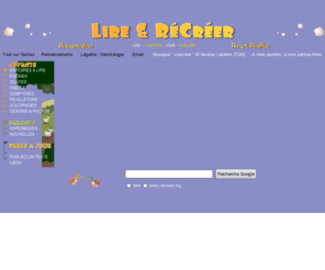 lirecreer.org: Lire & RéCréer - site de lecture pour les enfants et leurs parents - histoires courtes - contes et légendes - comptines - poésies - fables - coloriages
Pour lire, chanter, colorier, rire, s'émouvoir avec papa et maman. Pour réjouir les yeux et oreilles des jeunes et des vieux enfants.