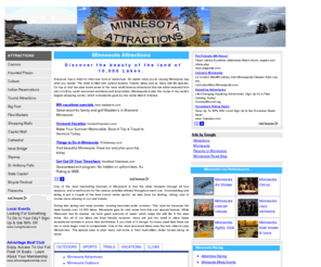 minnesota-attractions.com: Minnesota Attractions
Discover the finest attractions in Minnesota ranging from Casinos, Haunted places, recreation, Landmarks, sports, festivals, Outdoors, Racing, Museums, Trails, Vacation, Theaters, Culture and History, Live Performances, Parks and more.