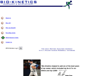 biokinetics3d.com: BIO-KINETICS RESEARCH & DEVELOPMENT www.BioKinetics3D.com
BIO-KINETICS R&D can dramatically improve your pitching and hitting skills.  We are the only Motion Analysis company with a Major League Baseball database.  Your skeleton image is loaded into the computer system, and compared to that of Nolan Ryan, Mark McGwire, Greg Maddux, etc.  