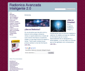 radionicaavanzadainteligente.com: Radionica Avanzada Inteligente 2.0
Sistema Terapeutico integral para la total transformacin de la persona. Cambiar los patrones que te generan malestar, desarmonia o enfermedad. Recupera tu bienestar y desarrolla tu potencial. Terapias alternativas. Radionica es una terapia que une nuestra mente con el corazon de esta forma, 
se eliminan los conflictos y nos permite fluir con la vida