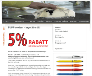 promotionprodukter.org: TUPP reklam - profilreklam, profilprodukter, presentreklam, företagsprofilering, reklamprylar, företagsgåvor, give aways, reklampennor, usb-minnen, isskrapor, reklamgodis
TUPP reklam hjälper dig med allt inom profilreklam och presentreklam. Låt oss leda dig till bättre kommunikation och kundrelationer. Vi har ett enormt sortiment med över 25 000 produkter och erbjuder dig 5% rabatt på hela vårt sortiment. Reklamprylar, företagsgåvor, give aways, reklampennor, usb-minnen, isskrapor, reklamgodis