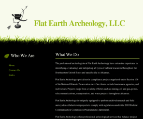 flateartharcheology.com: Flat Earth Archeology, LLC
Flat Earth Archeology specializes in compliance projects regulated under Section 106 of the National Historic Preservation Act.  Our clients include businesses, agencies, and individuals.  Projects range from a variety of fields such as mining, oil and gas, power, telecommunications, transportation, and water projects throughout Arkansas.