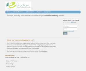 emailmarketingservices.biz: eBrochure by ArcStone :: Email. Marketing. Results.
Email Marketing is a key component to your internet marketing plan. eBrochure offers simple and effective permission-based email marketing solutions that allow you to distribute online newsletters, special promotions, advertising incentives for your partners, event announcements, and more. Easily manage your audience lists, build email campaigns using aesthetic email templates, and analyze detailed delivery reports. Try eBrochure for free.