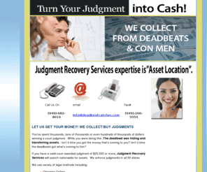 deadbeatcatcher.com: California Judgment Collection, Judgement Recovery Services, Judgement Collection Specialists
We search nationwide for assets, are expert trust busters and pierce corporate veils, if unsuccessful you won't be charged any type of fee, service charge or gratuity.