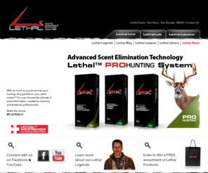 lethalangler.com: Lethal Products - Home
Lethal ProHunting and Fishing Products are powered by OdoBan®; the same OdoBan® with 30 years of manufacturing experience. We are the Odor Eliminating Experts! In fact, we are so good at eliminating odors; we know how to make you disappear. We have a lab full of chemists and microbiologists on staff that allows us to tweak and improve our products on a real time basis. We outperform the competition because we have the experience, scientific knowledge and expertise. Be Lethal™.
