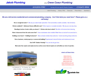 crevecoeurplumbing.com: Jakob Plumbing dba Creve Coeur Plumbing
Jakob Plumbing d/b/a CREVE COEUR PLUMBING. 636-916-5501 Kitchen/bath remodel and new construction.  Water heater installation- tank/tankless models.  Gas line repair/replacement. Drain and sewer services. Metro St Louis and St Charles County.