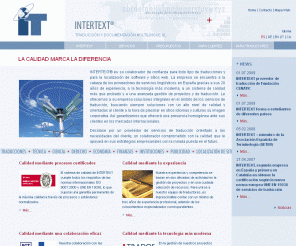 intertext.es: INTERTEXT | Home
Traducción, Traducciones, Traductor, traductores, Agencia, Empresa, España, Barcelona, Cataluña, traducir, texto, interpretar, Intérprete, intérpretes, español, catalán, alemán, inglés, francés, italiano, portugués, neerlandés, Holandés, flamenco, ruso, chino, griego, Idiomas, Todos los idiomas, Técnicas, técnica, Jurídicas, jurídica, Juradas, jurada, Certificada, Certificadas, Oficial, Oficiales
Traducciones especializadas, traducción especializada, Agencia de traducción, Servicio de traducción, Empresa de traducción, Localización, Documentación técnica, Traducciones jurídicas, traducción jurídica, Traducciones económicas, traducción económica, Traducciones técnicas, traducción técnica, Traducciones de empresa, traducción de empresa, MLV, Traducciones científicas, traducción científica, Traducciones al español, traducción al español, Traducciones al alemán, traducción al alemán, Traducciones al portugués, traducción al portugués, Servicios lingüísticos, servicios de idiomas, Terminología, Traducciones al catalán, traducción al catalán, Servicios lingüísticos en español, LV en español, Subtítulos, subtitular, Doblaje, Intérprete jurado, intérpretes jurados, doblar, subtitulado, Intérprete consecutivo, intérpretes consecutivos, Intérprete de conferencias, Intérpretes de conferencia, Intérprete de acompañamiento, intérprete de enlace, intérpretes de acompañamiento, intérpretes de enlace, Intérprete simultáneo, intérpretes simultáneos, Proveedor de servicios de traducción, proveedores de servicios de traducción, Gestión de proyectos, Gestión de calidad, Gestión de la traducción, gestión de traducciones, Documentación técnica, documentos técnicos, manuales, España, calidad, Barcelona, Científicas, científica