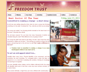 freedomtrustchennai.org: Freedom Trust Chennai, Dr.Sunder Chennai, Physiatrist Chennai, Inpatient Rehabilitation Center Chennai, Orthopedically handicapped, Social service & disability, Rehabilitation of the disabled, Wheel chair & mobility aids, Physiotherapy & Occupational Therapy, Calipers & artificial limbs, Help a handicapped
Freedom Trust stands for Foundation for the Rehabilitation, Education and Empowerment of the Disabled of Madras. The mission of Freedom Trust is to limit the disability of economically backward people with a desire to improve their quality of life, and make them independent.