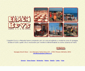 spiaggiabeachboys.it: Home Page - Spiaggia Beach Boys - Zona 4 e 5 - Misano Adriatico - Rimini
I bagnini Rocco e Manuela hanno preparato per voi una accogliente e moderna zona di spiaggia, dotata di tutto quello che è necessario per rendere indimenticabile la vostra vacanza al mare