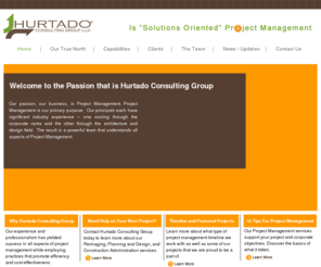 hurtadoconsultinggroup.com: Hurtado Consulting Group: Welcome (Solutions Oriented Project management)
Welcome to the Passion that is Hurtado Consulting Group. Our passion, our business, is Project Management.  Project Management is our primary purpose. Our principals each have significant industry experience – one coming through the corporate ranks and the other through the architecture field.  The result is a powerful team that understands all aspects of Project Management.