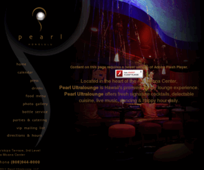 pearlhawaii.com: Pearl - Nightlife re-imagined. - Home
Pearl Ultralounge is located at Ala Moana Center in Honolulu, Hawaii. Designed with rich, dark woods, natural stone, and elegant fabrics, Pearl is the perfect venue for business or pleasure. With two levels and three different environments, you can easily find a place for conversation, or to feel the pulse of the state-of-the-art sound system.  Tonight's the night.