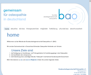 bao-osteopathie.de: BAO - Bundesarbeitsgemeinschaft Osteopathie e.V. - home
Wir sind der Dachverband der in Deutschland führenden Osteopathie-Verbände und -Schulen.
 Unsere Ziele sind: 1.die Festlegung von Ausbildungs- und Prüfungskriterien für Ausbildungsgänge in der Osteopathie 
2.die Qualifikation der Lehrpersonen 
3.die Entwicklung eines zukünftigen Berufes 