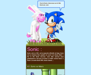 sonicjeu.com: JEUX DE SONIC GRATUIT sur Sonic Jeu.com
Sonic, créé en 1991, est la mascotte officielle de Sega. Sonic est un hérisson bleu capable de courir à la vitesse Mach 1. Sur le site Sonic Jeu.com, vous allez pouvoir jouer gratuitement à des jeux de Sonic en flash comme Sonic X, Sonic 3, la série Sonic RPG, Sonic Games, ...