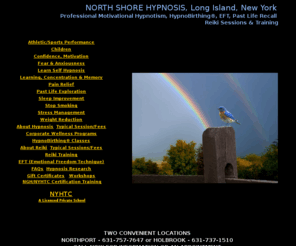 hypnosislongislandnewyork.com: Hypnosis Long Island, New York Hypnotism, to Stop Smoking, Lose Weight, Stress Management, NY Hypnosis Training Center for  NGH Hypnotism Certification Training, HypnoBirthing Classes
Hypnosis to stop smoking, reduce weight or stress, increase confidence, learning and memory, pain management. NGH Hypnotism Certification classes, Reiki Levels I, II  III Master training, EFT, Past Life Regressions