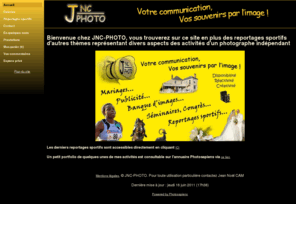 jnc-photo.net: Votre communication, Vos souvenirs par l'image
Bienvenue chez JNC-PHOTO, vous trouverez sur ce site en plus des reportages sportifs d'autres thèmes représentant divers aspects des activités d'un photographe indépendant Les derniers reportages spor