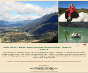 puertomanso.com: Cabañas, Agroturismo Puerto Manso - Valle del río Manso - Parque Nacional Nahuel Huapí - Patagonia - Argentina
Disfrute sus vacaciones de aventura en familia en una estacia de agroturismo pernoctando en cabañas de troncos sobre el río Manso con huerta orgánica en Parque Nacional Nahuel Huapi cerca de Bariloche, Patagonia Argentina