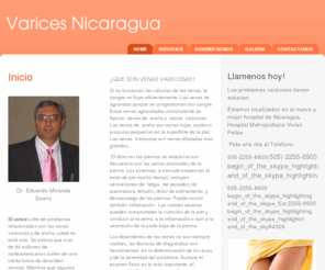 varicesnicaragua.com: Varices Nicaragua - Inicio Dr. Eduardo Miranda Saenz  Si usted sufre de problemas relacionados con las venas varicosas y de araña, usted no está solo. Se estima que mas de 80 millones de norteamericanos sufren de una cierta forma de desorden venoso. Mientras que algunos buscan el tratamiento para la mejoría cosmetica, otros buscan el alivio del dolor. La ayuda esta disponible. Informese sobre la evaluacion y el tratamiento de las venas varicosas y de araña con los adelantos mas recientes   
¿QUE SON VENAS VARICOSAS? Si no funcionan las válvulas de las venas, la sangre no fluye eficientemente. Las venas se agrandan porque se congestionan con sangre. Estas venas agrandadas comúnmente se llaman  venas de  araña o  venas  varicosas. Las venas de 