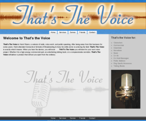 thatsthevoice.com: *THAT'S* The Voice - Home Page
That's The Voice is Hank Peters, a veteran of radio, voice work, and public speaking. When you hear the demos, you will know  . . . THAT's The Voice you will want for your next voice project. Whether it is a high energy commercial spot, an entertaining talking book, or a compassionate narration, That's The Voice will deliver a product that will set you apart from the ordinary.