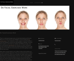 dofacialexerciseswork.com: Do Facial Exercises Work «  Do Facial Exercises Work – www.dofacialexerciseswork.com
There is no denying that age causes us to lose facial elasticity and firmness. What to do is far less clear an issue. Whether or not you should use creams or laser treatments or plastic surgery to resolve the problem is a fact hotly debated by everyone from dermatologists to celebrities.