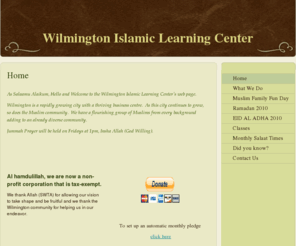 wilmingtonislamiclearningcenter.com: Wilmington Islamic Learning Center - Home
As Salaamu Alaikum, Hello and Welcome to the Wilmington Islamic Learning Center's web page. Wilmington is a rapidly growing city with a thriving business centre.  As this city continues to grow, so does the Muslim community.  We have a flourishing group of