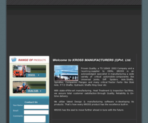 krossindia.com: Welcome to KROSS MANUFACTURERS (I)Pvt. Ltd., Jamshedpur, Jharkhand, India...............................- axle shaft, universal joint, spindle, stub axle, spider, truck and tractor parts, OE supplier, Auto Parts, Forgings, Axles, UJ, Universal Joints, Truck Parts, Auto Components, Propeller Shaft Items, Exporter of Auto Components, Exporter of Auto Parts, Steering Parts, Machined Forgings
KROSS, a TS 16949: 2002 Company, is an acknowledged specialist in manufacturing a wide variety of critical automobile components like Universal Joints, Diff. Spiders, Axles Shafts, Spindles, Companion Flanges and many critical Tractor Parts- like Stub Axle, P.T.O Shafts, Hydraulic Shafts etc. They are a leading supplier to OEMs.