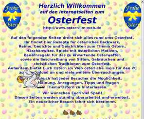 ostern-im-web.de: Ostern im Web
Ostern im Web beschreibt die Sitten, Gebräuche und Traditionen rund um das Osterfest. Österliche Geschichten, Gedichte, Rezepte, Spiele, Bilder, u.v.m. werden euch schnell in Osterstimmung bringen.