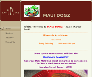 mauidogz.com: Maui Dogz - Home
Aloha! Welcome to MAUI DOGZ ~ home of great food!  ~~~~~~~~~~~~~~~~~~~~~~~~~~~~~~~~~~~~~~~~~~~~~~~~~~~~~~~~~~~~~~~~~~~~~~~~~~~~~~~~~~~~~~~~~~~~  Riverside Arts MarketJacksonville     Every Saturday        10:00 am - 4:00 pm ~~~~~~~~~~~~~~~~~~~~~~~~~~~~~~~~