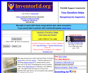 inventored.com: InventorEd's Inventor Resource Internet Pages.
Information about inventing, inventors, obtaining a patent, and
enforcement of patent rights.
Information about inventing and how to become an inventor for children k-12 and adults. Compiled by Ronald J. Riley. Information about inventing, inventors, obtaining a patent, and enforcement of patent rights. This web site offers a historical perspective about inventing and looks at the lessons taught by history. The site offers practical advice on what an inventor should do to succeed in this very difficult profession.