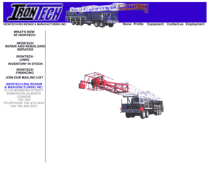 irontechrig.com: Irontech Rig Repair and Manufacturing Inc.
Irontech specializes in the manufacturing, rebuilding and complete repair of new and used workover Service Rigs, Mobile Pump Trucks and associated handling equipment. In our inventory we carry new and rebuilt Rigs, Pump Trucks, Allison Transmissions, Detroit Diesel Engines, Triplex Pumps and miscellaneous Handling Equipment. 