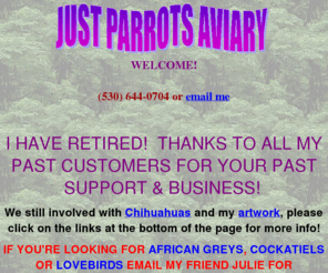 justparrotsaviary.com: Just Parrots Aviary located in Northern California, Breeder of Macaws,
Cockatoos, African Greys, Eclectus, Conures, Jendays, Suns, Blue Crowns,
Green Cheeks, Nandays, Patagonians, Cockatiels, Lovebirds
Just Parrots Aviary located in Northern California, Breeder of Macaws, Cockatoos, African Greys, Eclectus, Conures, Jendays, Suns, Blue Crowns, Green Cheeks, Nandays, Patagonians, Cockatiels, Lovebirds