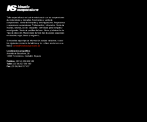 kineticsuspension.es: ks kinetic suspensions
Taller especializado en todo lo relacionado con las suspensiones de motocicletas y bicicletas. Fabricación y venta de componentes. Venta de horquillas y amortiguadores. Preparamos y reparamos suspensiones. Tratamientos y nitrurados. Venta de muelles, retenes, aceite, casquillos,  valvulados para horquilla y amortiguador. Venta de pastillas de freno. Venta y fabricación de Tijas de dirección. Mecanizado de todo tipo de piezas especiales en aluminio, ergal, titanio y magnesio.