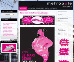 metropole2000.ch: Bienvenue à Métropole Lausanne!
Le site du fameux Centre Commercial de Lausanne avec des enseignes comme Centre commercial, Lausanne, Yendi, Bata, Migros, Régent Cullinan, Cats & Dogs, Hotelplan, Fabio Salsa, Fust, 5àSec, Mister Minit, H&M, Swisscom, Naville, New Yorker, Triumph,Guess, Carat, Morgan, Tally Weijl, Comptoir américain, Vidéo Folies, Vögele Shoes, Merkur, Visilab, Sun Store, Casa, San Marina, Zebra, C&A Kids, Privilège, Naf Naf, Kookaï, Claire's, Ochsner Sport