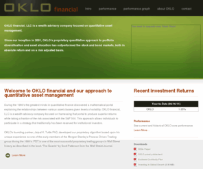 oklo-financial.com: OKLO financial :: Quantitative Asset Management
OKLO's quantitative investment process is time-tested, disciplined and avoids human biases in investment management decisions. We have developed a proprietary and statistically driven portfolio selection algorithm which allows investors to participate in a quantitative asset management strategy that yields an extremely diversified portfolio.