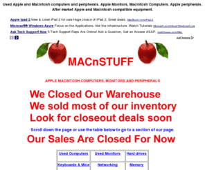 macnstuff.com: Used Apple and Macintosh computers, Apple Monitors and
Macintosh compatible. Quality pre-owned Apple and Macintosh equipment.
Mac-n-Stuff sells quality pre-owned Apple and Macintosh computers and peripherals. We specialize in used Apple Macintosh equipment. Brands include Apple, Macintosh, Hewlett Packard, HP, Tek, Tektronix, Sony, Sun, Epson, Okidata, Apple, SuperMac, Radius, Raster Ops, and many more