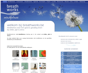 breathworks.be: Mindfulness - Breathworks
- Gent - Oost-Vlaanderen - op mindfulness gebaseerde
strategieën voor een gelukkig leven met ziekte, pijn &
stress
Mindful cursus Breathworks Gent: op mindfulness gebaseerde strategieen voor een gelukkiger leven met ziekte, pijn en stress.