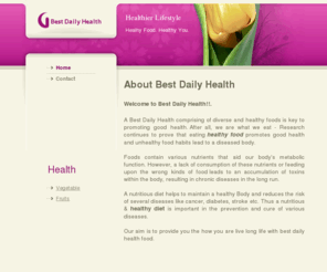 bestdailyhealth.com: Welcome to Best Daily Health, Fitness, Health Food & Nutrition
A Best Daily Health comprising of diverse and healthy foods is key to promoting good health. After all, we are what we eat - Research continues to prove that eating healthy food promotes good health and unhealthy food habits lead to a diseased body. Foods contain various nutrients that aid our body’s metabolic function. However, a lack of consumption of these nutrients or feeding upon the wrong kinds of food leads to an accumulation of toxins within the body, resulting in chronic diseases in the long run. A nutritious diet helps to maintain a healthy Body and reduces the risk of several diseases like cancer, diabetes,stroke etc. Thus a nutritious & healthy diet is important in the prevention and cure of various diseases. Our aim is to provide you the how you are live long life with best daily health food.