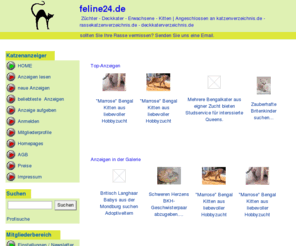 feline24.de: Rassekatzenverzeichnis  | Edelkatzen  | Deckkater
feline24 / DAS Katzenverzeichnis: ein Portal für alle Katzenfans, Einträge aller Rassen, viele Züchter und Hobbyzüchter bieten hier Kitten und Deckkater an.
Mit vielen unterschiedlichen Rubriken, Gesuche und Angebote auf Feline24, alle Katzenrassen