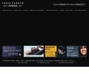 parisparker.com: Paris Parker Aveda Salons and Spas: New Orleans, Baton Rouge, Mandeville and Hammond
Paris Parker Salons and Spas are Aveda concept salons with locations in New Orleans, Baton Rouge, Hammond and Mandeville. We offer full Aveda salon services such as hair cuts, color, highlights and waxing and Aveda spa services such as facials, massage, body wraps, manicures and pedicures. Salon and Spa gift certificates available in-store, by phone and online.