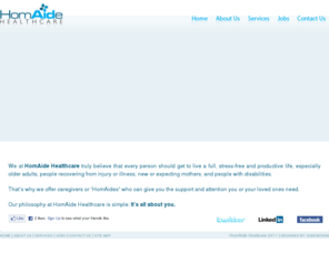 homaidehealthcare.com: HomAide Healthcare
We at HomAide Healthcare truly believe that every person should get to live a full, stress-free and productive life, especially older adults, people recovering from injury or illness, new or expecting mothers, and people with disabilities.